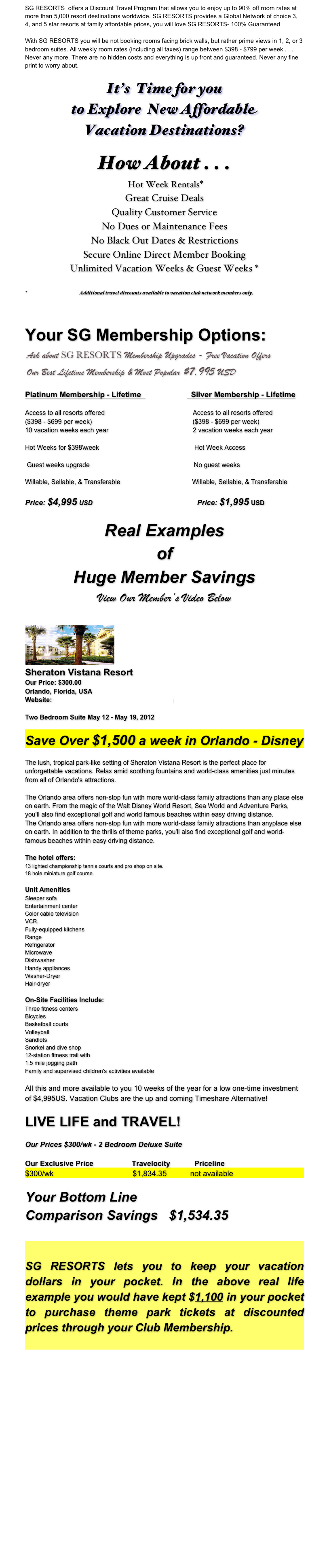 SG RESORTS  offers a Discount Travel Program that allows you to enjoy up to 90% off room rates at more than 5,000 resort destinations worldwide. SG RESORTS provides a Global Network of choice 3, 4, and 5 star resorts at family affordable prices, you will love SG RESORTS- 100% Guaranteed

With SG RESORTS you will be not booking rooms facing brick walls, but rather prime views in 1, 2, or 3 bedroom suites. All weekly room rates (including all taxes) range between $398 - $799 per week . . . Never any more. There are no hidden costs and everything is up front and guaranteed. Never any fine print to worry about.

It’s  Time for you
to Explore  New Affordable 
Vacation Destinations?

How About . . .
 Hot Week Rentals*
Great Cruise Deals
Quality Customer Service
No Dues or Maintenance Fees
No Black Out Dates & Restrictions
Secure Online Direct Member Booking
Unlimited Vacation Weeks & Guest Weeks *

Additional travel discounts available to vacation club network members only.



Your SG Membership Options:
￼
                                       
Platinum Membership - Lifetime                           Silver Membership - Lifetime

Access to all resorts offered                                                 Access to all resorts offered
($398 - $699 per week)                                                        ($398 - $699 per week)
10 vacation weeks each year                                               2 vacation weeks each year

Hot Weeks for $398\week                                                     Hot Week Access

 Guest weeks upgrade                                                          No guest weeks

Willable, Sellable, & Transferable                                        Willable, Sellable, & Transferable

Price: $4,995 USD                                                          Price: $1,995 USD

Real Examples
of 
Huge Member Savings
View Our Member’s Video Below
 
￼
Sheraton Vistana Resort  Our Price: $300.00Orlando, Florida, USA Website: www.starwoodvacationownership.com                                     Two Bedroom Suite May 12 - May 19, 2012 Save Over $1,500 a week in Orlando - Disney The lush, tropical park-like setting of Sheraton Vistana Resort is the perfect place for unforgettable vacations. Relax amid soothing fountains and world-class amenities just minutes from all of Orlando's attractions.The Orlando area offers non-stop fun with more world-class family attractions than any place else on earth. From the magic of the Walt Disney World Resort, Sea World and Adventure Parks, you'll also find exceptional golf and world famous beaches within easy driving distance.The Orlando area offers non-stop fun with more world-class family attractions than anyplace else on earth. In addition to the thrills of theme parks, you'll also find exceptional golf and world-famous beaches within easy driving distance.The hotel offers:13 lighted championship tennis courts and pro shop on site.18 hole miniature golf course. Unit Amenities  Sleeper sofaEntertainment centerColor cable televisionVCR.Fully-equipped kitchensRangeRefrigeratorMicrowaveDishwasherHandy appliancesWasher-DryerHair-dryer On-Site Facilities Include:Three fitness centersBicyclesBasketball courtsVolleyballSandlotsSnorkel and dive shop12-station fitness trail with1.5 mile jogging pathFamily and supervised children's activities availableAll this and more available to you 10 weeks of the year for a low one-time investment of $4,995US. Vacation Clubs are the up and coming Timeshare Alternative!  LIVE LIFE and TRAVEL!  Our Prices $300/wk - 2 Bedroom Deluxe SuiteOur Exclusive Price                   Travelocity            Priceline$300/wk                                     $1,834.35           not available
Your Bottom Line 
Comparison Savings   $1,534.35


SG RESORTS lets you to keep your vacation dollars in your pocket. In the above real life example you would have kept $1,100 in your pocket to purchase theme park tickets at discounted prices through your Club Membership.















