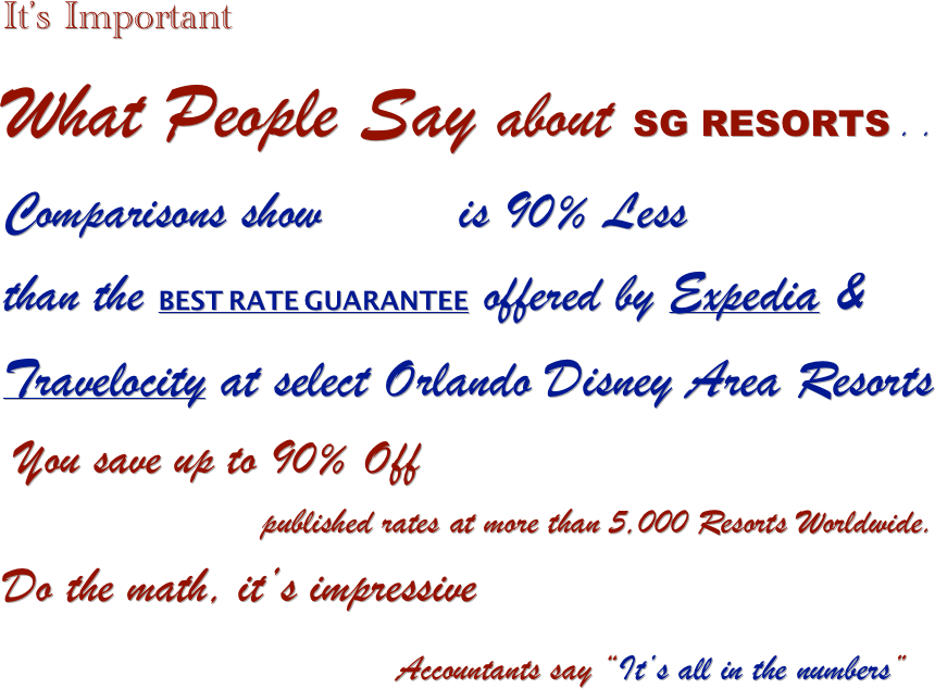 It’s Important
What People Say about SG RESORTS . .
Comparisons show         is 90% Less 
than the BEST RATE GUARANTEE offered by Expedia & Travelocity at select Orlando Disney Area Resorts
 You save up to 90% Off 
                         published rates at more than 5,000 Resorts Worldwide.
Do the math, it’s impressive    
                                      Accountants say “It’s all in the numbers” 