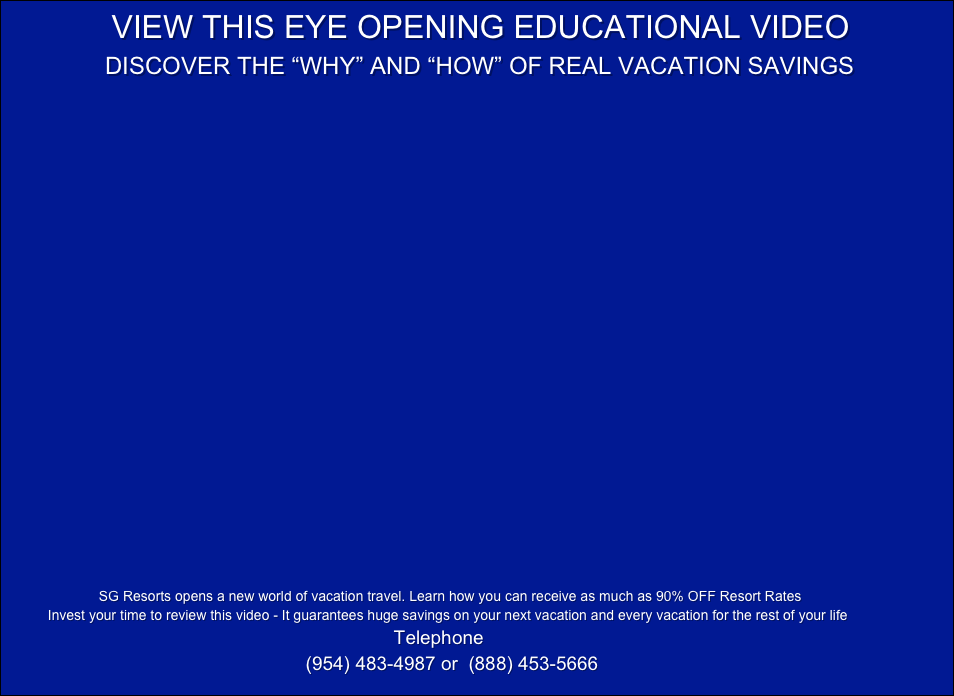                 VIEW THIS EYE OPENING EDUCATIONAL VIDEO
               DISCOVER THE “WHY” AND “HOW” OF REAL VACATION SAVINGS




























                          SG Resorts opens a new world of vacation travel. Learn how you can receive as much as 90% OFF Resort Rates
           Invest your time to review this video - It guarantees huge savings on your next vacation and every vacation for the rest of your life
                                                                                                    Telephone
                                                         (954) 483-4987 or  (888) 453-5666  