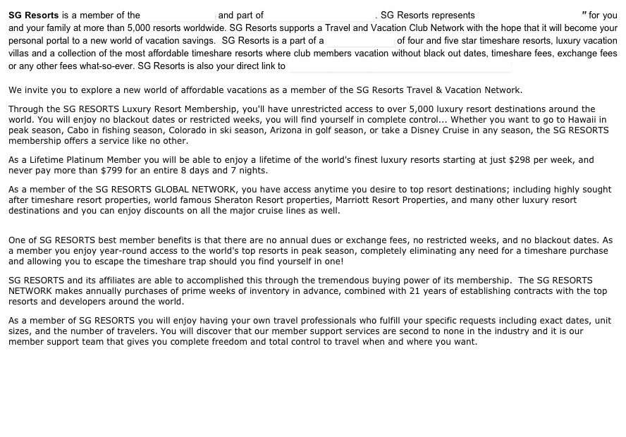 SG Resorts is a member of the Schecher Group and part of SG Resorts International. SG Resorts represents “Savings” “Guaranteed” for you and your family at more than 5,000 resorts worldwide. SG Resorts supports a Travel and Vacation Club Network with the hope that it will become your personal portal to a new world of vacation savings.  SG Resorts is a part of a Global Network of four and five star timeshare resorts, luxury vacation villas and a collection of the most affordable timeshare resorts where club members vacation without black out dates, timeshare fees, exchange fees or any other fees what-so-ever. SG Resorts is also your direct link to “the Lifestyle Holidays All Inclusive Caribbean Resorts”

We invite you to explore a new world of affordable vacations as a member of the SG Resorts Travel & Vacation Network.
Through the SG RESORTS Luxury Resort Membership, you'll have unrestricted access to over 5,000 luxury resort destinations around the world. You will enjoy no blackout dates or restricted weeks, you will find yourself in complete control... Whether you want to go to Hawaii in peak season, Cabo in fishing season, Colorado in ski season, Arizona in golf season, or take a Disney Cruise in any season, the SG RESORTS membership offers a service like no other.
As a Lifetime Platinum Member you will be able to enjoy a lifetime of the world's finest luxury resorts starting at just $298 per week, and never pay more than $799 for an entire 8 days and 7 nights.
As a member of the SG RESORTS GLOBAL NETWORK, you have access anytime you desire to top resort destinations; including highly sought after timeshare resort properties, world famous Sheraton Resort properties, Marriott Resort Properties, and many other luxury resort destinations and you can enjoy discounts on all the major cruise lines as well.
 One of SG RESORTS best member benefits is that there are no annual dues or exchange fees, no restricted weeks, and no blackout dates. As a member you enjoy year-round access to the world's top resorts in peak season, completely eliminating any need for a timeshare purchase and allowing you to escape the timeshare trap should you find yourself in one!
SG RESORTS and its affiliates are able to accomplished this through the tremendous buying power of its membership.  The SG RESORTS NETWORK makes annually purchases of prime weeks of inventory in advance, combined with 21 years of establishing contracts with the top resorts and developers around the world.
As a member of SG RESORTS you will enjoy having your own travel professionals who fulfill your specific requests including exact dates, unit sizes, and the number of travelers. You will discover that our member support services are second to none in the industry and it is our member support team that gives you complete freedom and total control to travel when and where you want.





