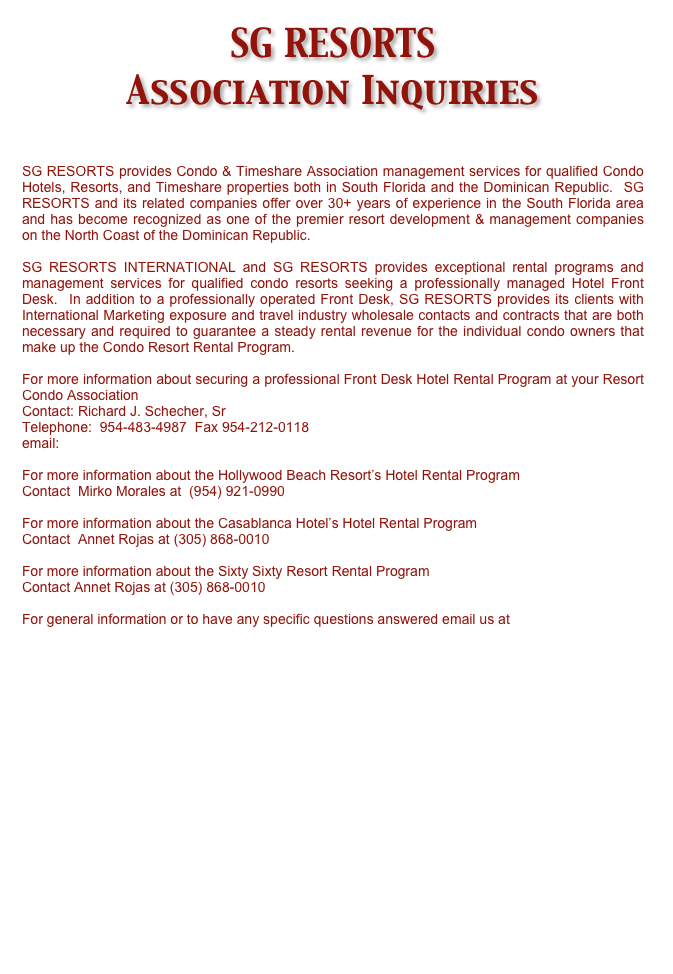 SG RESORTS  
Association Inquiries

SG RESORTS provides Condo & Timeshare Association management services for qualified Condo Hotels, Resorts, and Timeshare properties both in South Florida and the Dominican Republic.  SG RESORTS and its related companies offer over 30+ years of experience in the South Florida area and has become recognized as one of the premier resort development & management companies on the North Coast of the Dominican Republic.

SG RESORTS INTERNATIONAL and SG RESORTS provides exceptional rental programs and management services for qualified condo resorts seeking a professionally managed Hotel Front Desk.  In addition to a professionally operated Front Desk, SG RESORTS provides its clients with International Marketing exposure and travel industry wholesale contacts and contracts that are both necessary and required to guarantee a steady rental revenue for the individual condo owners that make up the Condo Resort Rental Program. 

For more information about securing a professional Front Desk Hotel Rental Program at your Resort Condo Association
Contact: Richard J. Schecher, Sr  
Telephone:  954-483-4987  Fax 954-212-0118
email: rschecher@schechergroup.com 

For more information about the Hollywood Beach Resort’s Hotel Rental Program
Contact  Mirko Morales at  (954) 921-0990 

For more information about the Casablanca Hotel’s Hotel Rental Program
Contact  Annet Rojas at (305) 868-0010

For more information about the Sixty Sixty Resort Rental Program 
Contact Annet Rojas at (305) 868-0010

For general information or to have any specific questions answered email us at info@sgresorts.com  