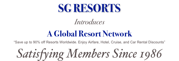 SG RESORTS
Introduces
A Global Resort Network
“Save up to 90% off Resorts Worldwide. Enjoy Airfare, Hotel, Cruise, and Car Rental Discounts”
Satisfying Members Since 1986